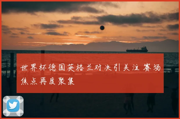 世界杯德国英格兰对决引关注 赛场焦点再度聚集