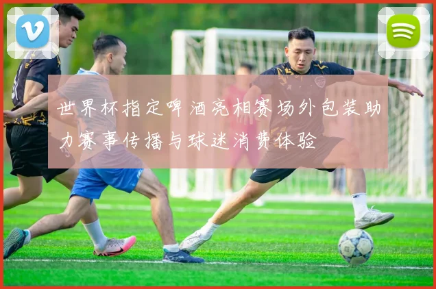 世界杯指定啤酒亮相赛场外包装助力赛事传播与球迷消费体验