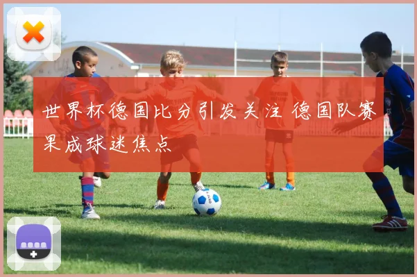世界杯德国比分引发关注 德国队赛果成球迷焦点
