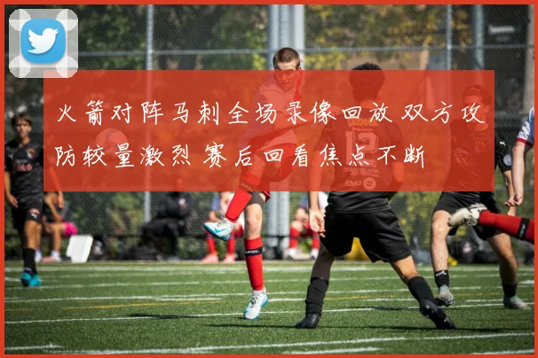 火箭对阵马刺全场录像回放 双方攻防较量激烈 赛后回看焦点不断