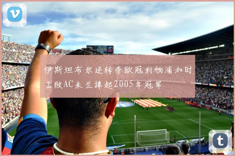 伊斯坦布尔逆转夺欧冠利物浦加时击败AC米兰捧起2005年冠军