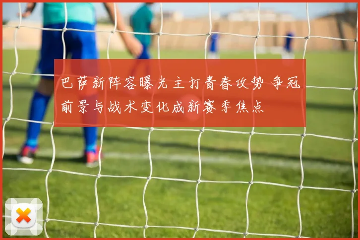 巴萨新阵容曝光主打青春攻势 争冠前景与战术变化成新赛季焦点