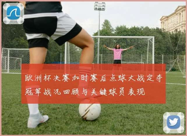 欧洲杯决赛加时赛后点球大战定夺冠军战况回顾与关键球员表现