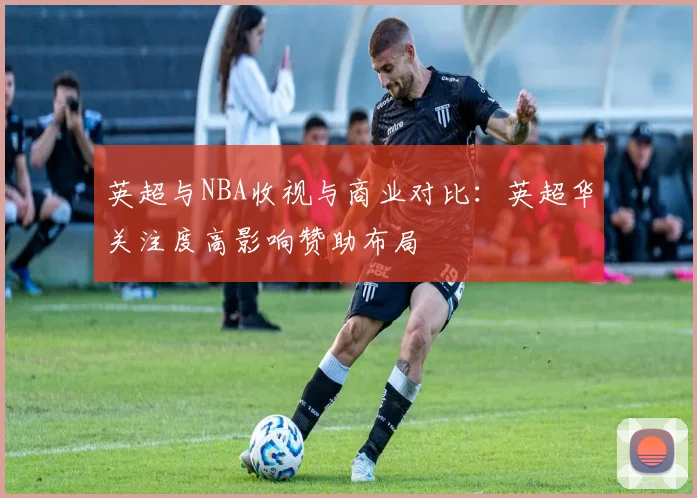 英超与NBA收视与商业对比：英超华关注度高影响赞助布局