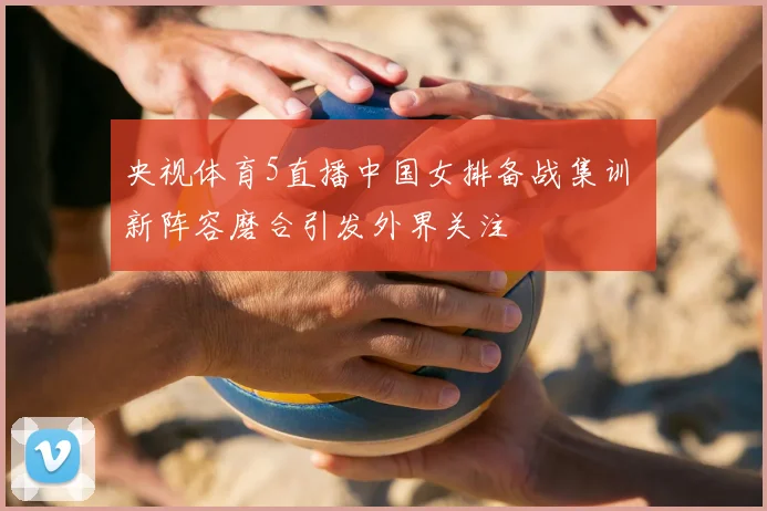 央视体育5直播中国女排备战集训 新阵容磨合引发外界关注