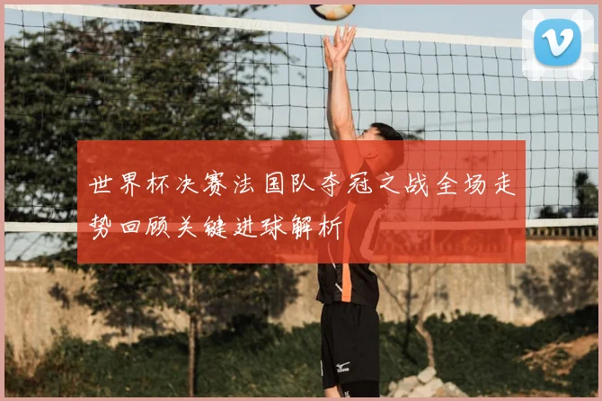 世界杯决赛法国队夺冠之战全场走势回顾关键进球解析