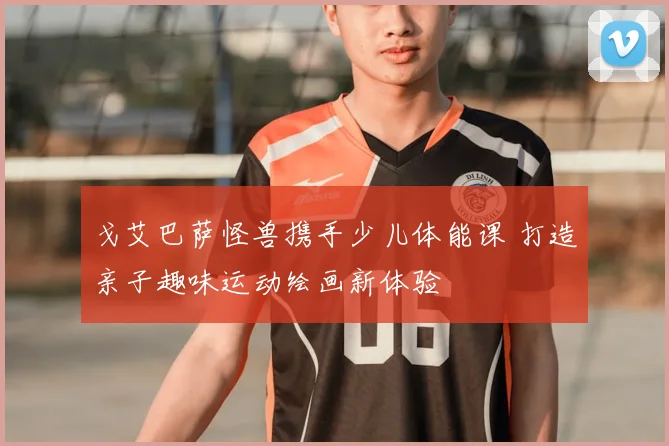 戈艾巴萨怪兽携手少儿体能课 打造亲子趣味运动绘画新体验