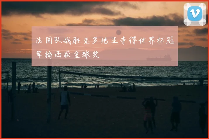 法国队战胜克罗地亚夺得世界杯冠军梅西获金球奖