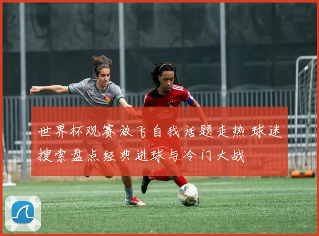 世界杯观赛放飞自我话题走热 球迷搜索盘点经典进球与冷门大战