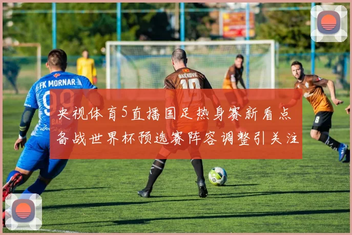 央视体育5直播国足热身赛新看点 备战世界杯预选赛阵容调整引关注