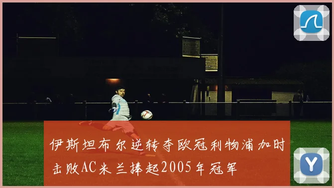 伊斯坦布尔逆转夺欧冠利物浦加时击败AC米兰捧起2005年冠军