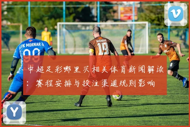 中超足彩哪里买相关体育新闻解读:赛程安排与投注渠道规则影响