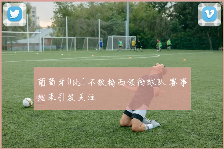 葡萄牙0比1不敌梅西领衔球队 赛事结果引发关注