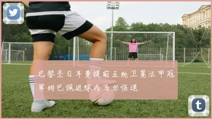 巴黎圣日耳曼提前五轮卫冕法甲冠军姆巴佩进球内马尔伤退