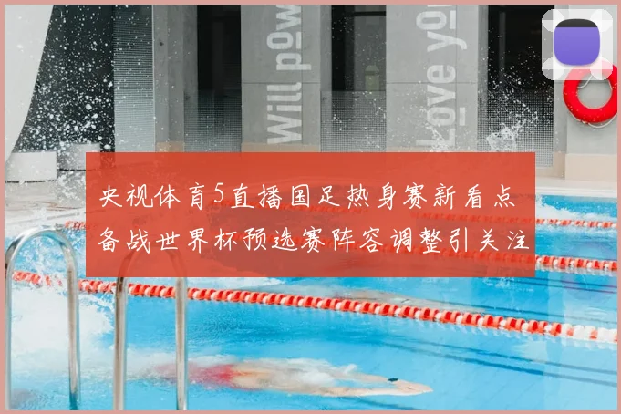 央视体育5直播国足热身赛新看点 备战世界杯预选赛阵容调整引关注