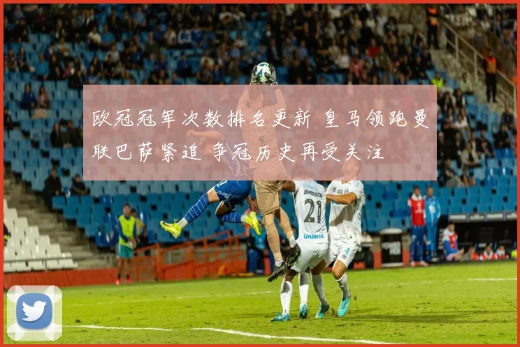 欧冠冠军次数排名更新 皇马领跑曼联巴萨紧追 争冠历史再受关注