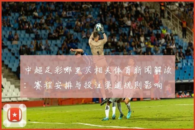 中超足彩哪里买相关体育新闻解读：赛程安排与投注渠道规则影响